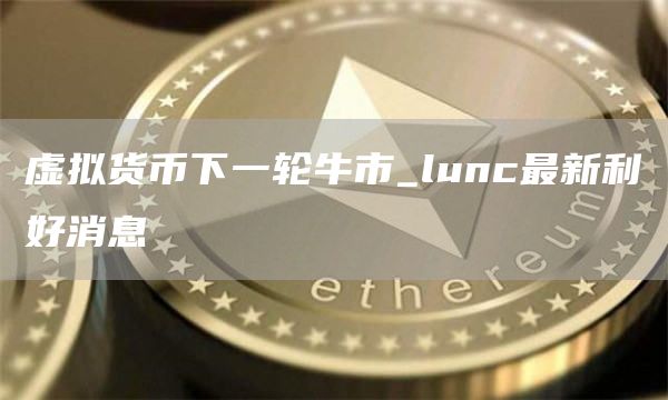 虚拟货币下一轮牛市_lunc最新利好消息
